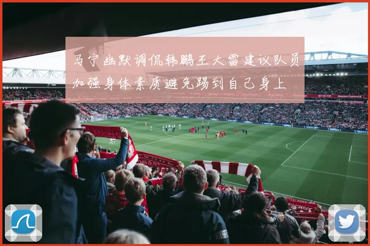 马宁幽默调侃韩鹏王大雷建议队员加强身体素质避免踢到自己身上