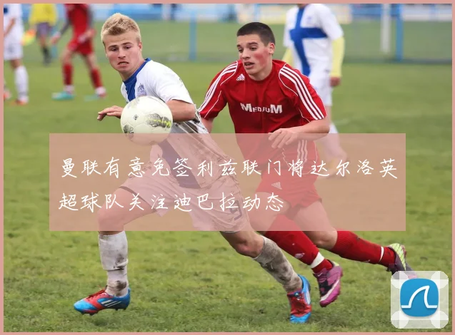 曼联有意免签利兹联门将达尔洛英超球队关注迪巴拉动态