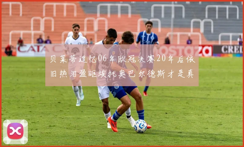 贝莱蒂追忆06年欧冠决赛20年后依旧热泪盈眶埃托奥巴尔德斯才是真正的英雄