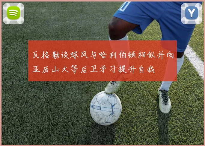 瓦格勒谈球风与哈利伯顿相似并向亚历山大等后卫学习提升自我