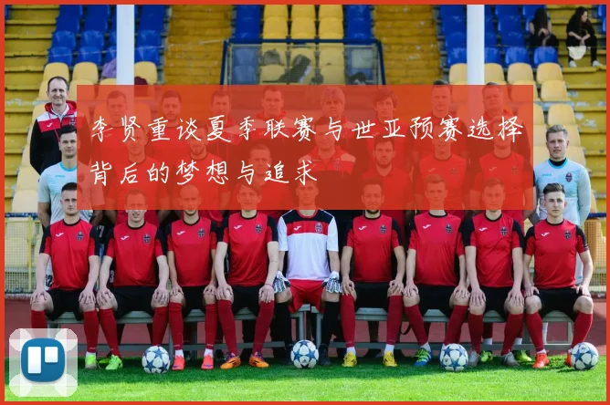 李贤重谈夏季联赛与世亚预赛选择背后的梦想与追求