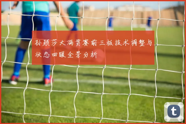 孙颖莎大满贯赛前三板技术调整与状态回暖全景分析