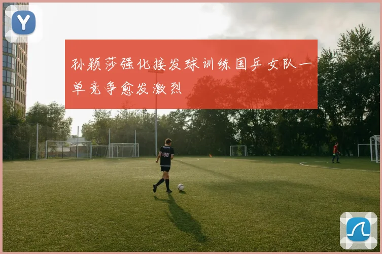 孙颖莎强化接发球训练国乒女队一单竞争愈发激烈