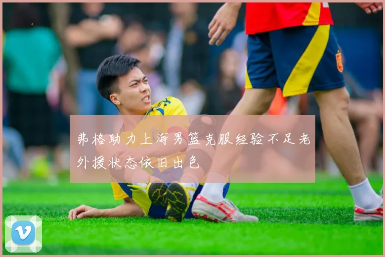 弗格助力上海男篮克服经验不足老外援状态依旧出色
