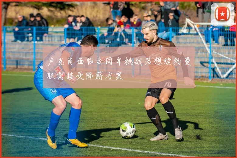 卢克肖面临合同年挑战若想续约曼联需接受降薪方案