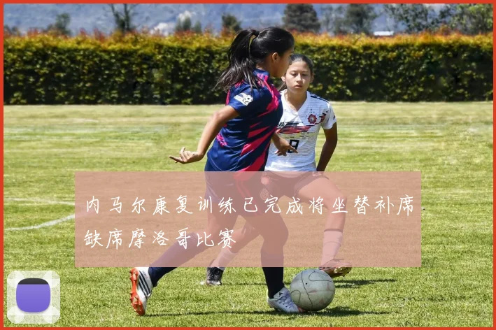 内马尔康复训练已完成将坐替补席缺席摩洛哥比赛