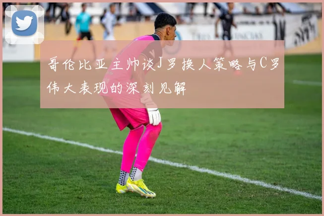 哥伦比亚主帅谈J罗换人策略与C罗伟大表现的深刻见解