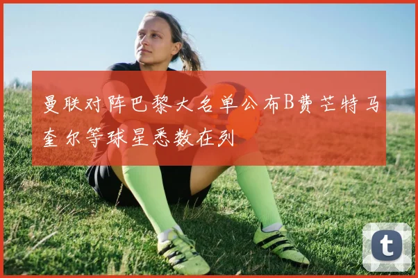 曼联对阵巴黎大名单公布B费芒特马奎尔等球星悉数在列