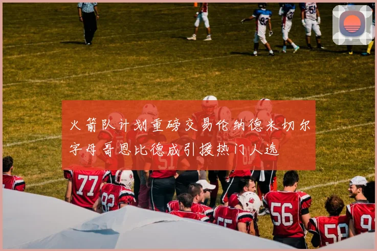 火箭队计划重磅交易伦纳德米切尔字母哥恩比德成引援热门人选