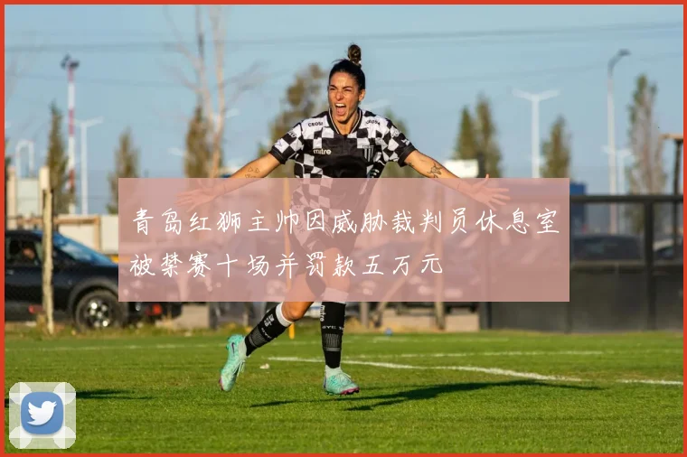 青岛红狮主帅因威胁裁判员休息室被禁赛十场并罚款五万元