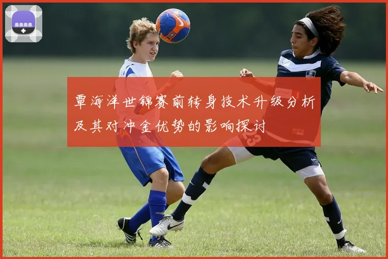 覃海洋世锦赛前转身技术升级分析及其对冲金优势的影响探讨