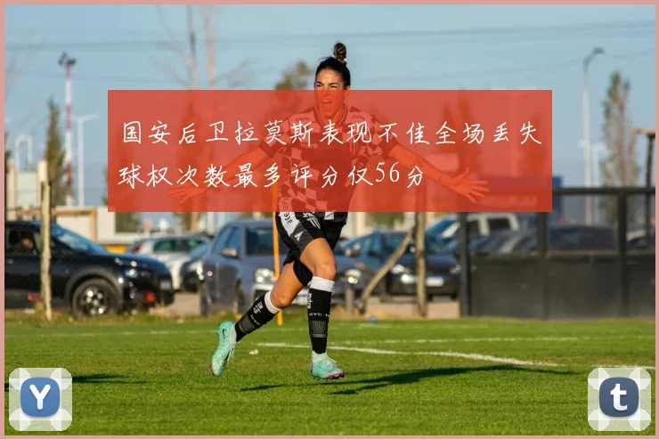 国安后卫拉莫斯表现不佳全场丢失球权次数最多评分仅56分