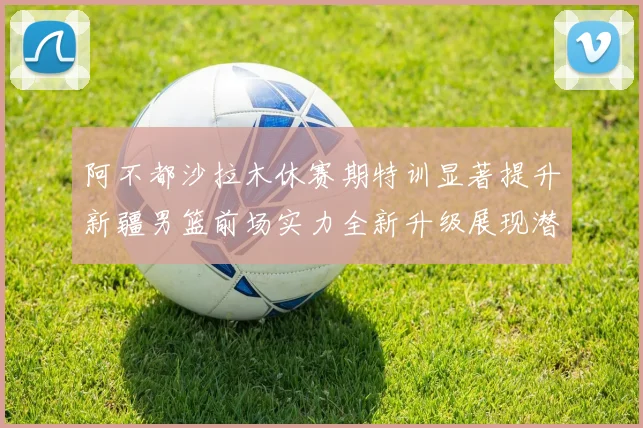 阿不都沙拉木休赛期特训显著提升新疆男篮前场实力全新升级展现潜力