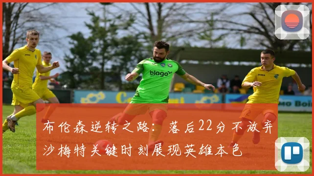 布伦森逆转之路：落后22分不放弃沙梅特关键时刻展现英雄本色