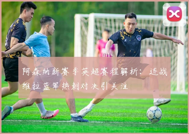 阿森纳新赛季英超赛程解析：连战维拉蓝军热刺对决引关注