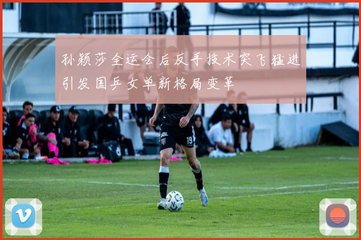 孙颖莎全运会后反手技术突飞猛进引发国乒女单新格局变革