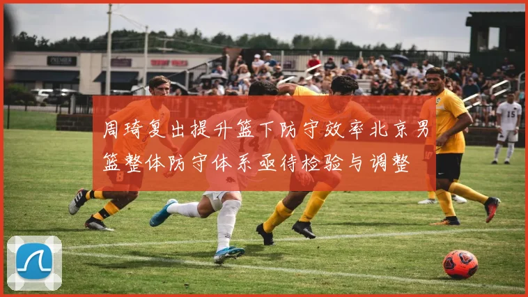 周琦复出提升篮下防守效率北京男篮整体防守体系亟待检验与调整