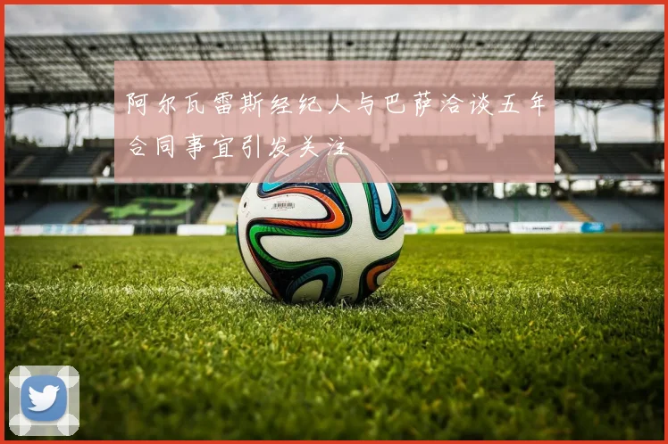 阿尔瓦雷斯经纪人与巴萨洽谈五年合同事宜引发关注