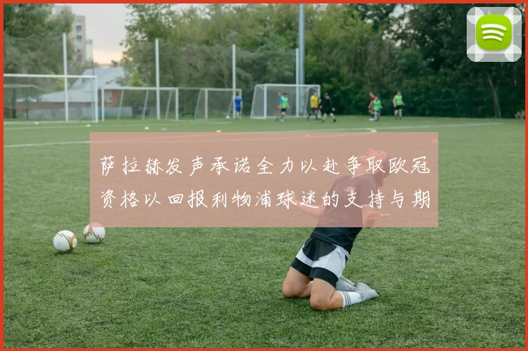 萨拉赫发声承诺全力以赴争取欧冠资格以回报利物浦球迷的支持与期待
